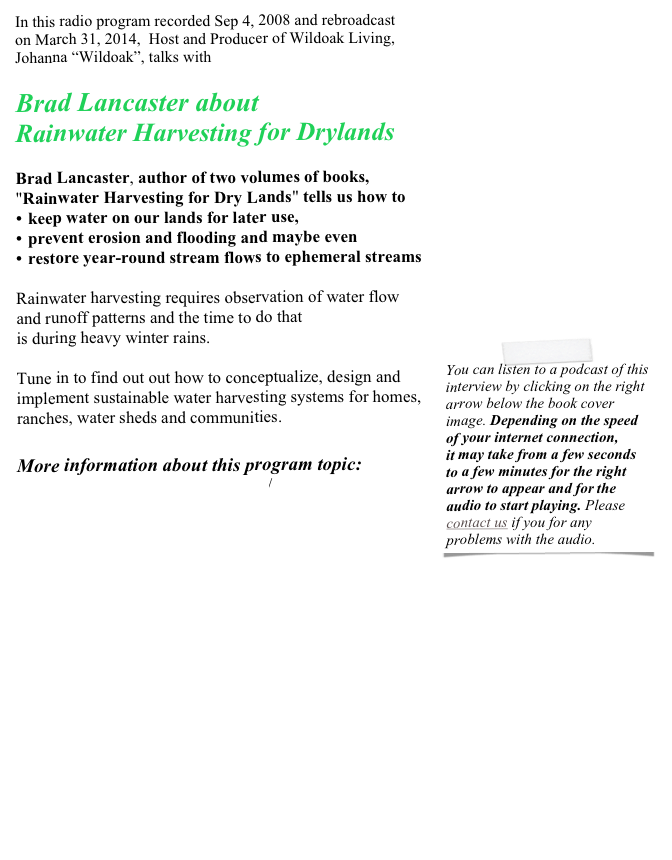 In this radio program recorded Sep 4, 2008 and rebroadcast  on March 31, 2014,  Host and Producer of Wildoak Living,  Johanna “Wildoak”, talks with

Brad Lancaster about
Rainwater Harvesting for Drylands

Brad Lancaster, author of two volumes of books, 
"Rainwater Harvesting for Dry Lands" tells us how to
keep water on our lands for later use, 
prevent erosion and flooding and maybe even 
restore year-round stream flows to ephemeral streams 

Rainwater harvesting requires observation of water flow 
and runoff patterns and the time to do that 
is during heavy winter rains. ￼

Tune in to find out out how to conceptualize, design and implement sustainable water harvesting systems for homes, ranches, water sheds and communities.

More information about this program topic:
http://www.harvestingrainwater.com/
http://www.oaecwater.org/about/water-institute
